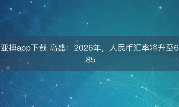 亚搏app下载 高盛：2026年，人民币汇率将升至6.85