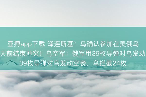 亚搏app下载 泽连斯基：乌确认参加在美俄乌会谈，美力求在夏天前结束冲突！乌空军：俄军用39枚导弹对乌发动空袭，乌拦截24枚