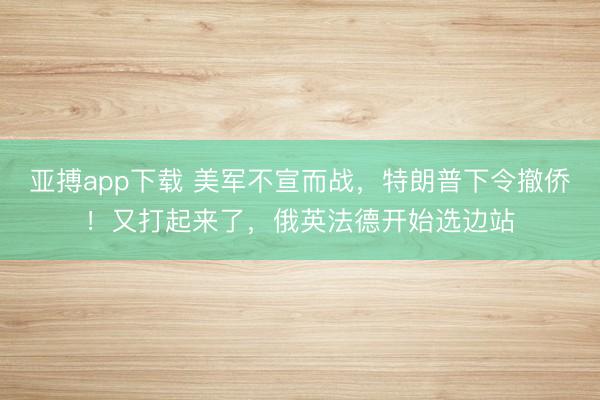 亚搏app下载 美军不宣而战，特朗普下令撤侨！又打起来了，俄英法德开始选边站