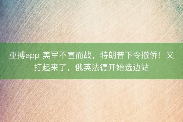 亚搏app 美军不宣而战，特朗普下令撤侨！又打起来了，俄英法德开始选边站