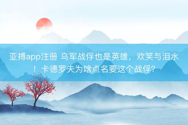 亚搏app注册 乌军战俘也是英雄，欢笑与泪水！卡德罗夫为啥点名要这个战俘？