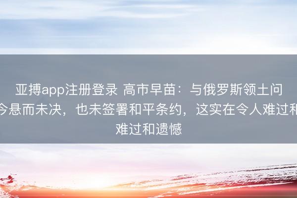亚搏app注册登录 高市早苗：与俄罗斯领土问题至今悬而未决，也未签署和平条约，这实在令人难过和遗憾