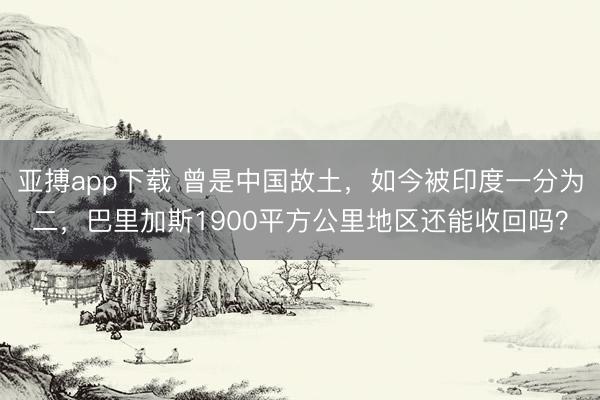 亚搏app下载 曾是中国故土,如今被印度一分为二,巴里加斯1900平方公里地区还能收回吗?