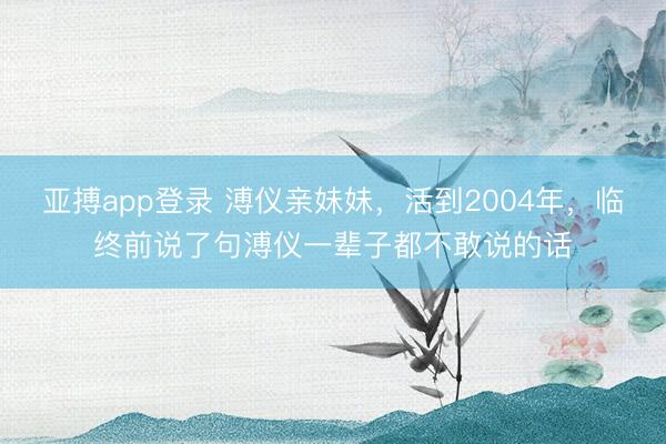 亚搏app登录 溥仪亲妹妹，活到2004年，临终前说了句溥仪一辈子都不敢说的话