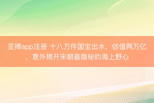 亚搏app注册 十八万件国宝出水,估值两万亿,意外揭开宋朝最隐秘的海上野心