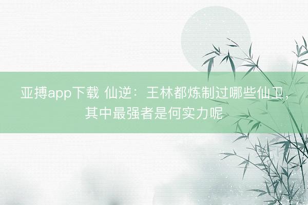 亚搏app下载 仙逆：王林都炼制过哪些仙卫，其中最强者是何实力呢