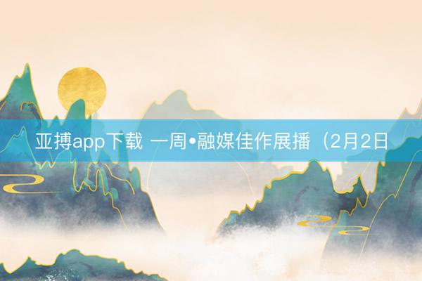 亚搏app下载 一周•融媒佳作展播(2月2日