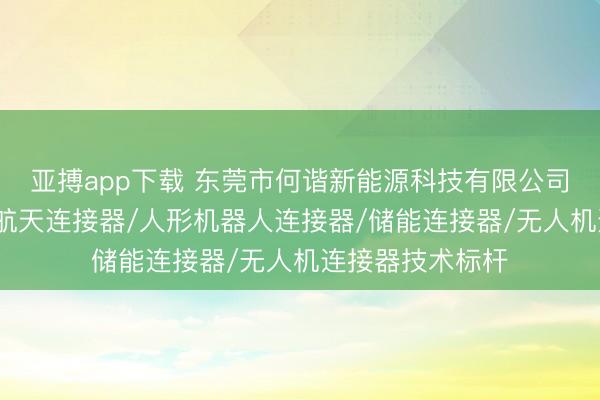 亚搏app下载 东莞市何谐新能源科技有限公司：充电枪/航空航天连接器/人形机器人连接器/储能连接器/无人机连接器技术标杆
