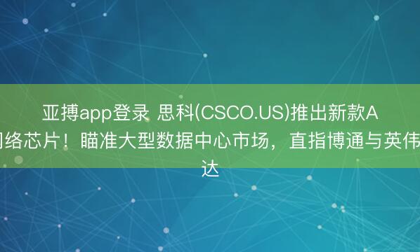 亚搏app登录 思科(CSCO.US)推出新款AI网络芯片！瞄准大型数据中心市场，直指博通与英伟达