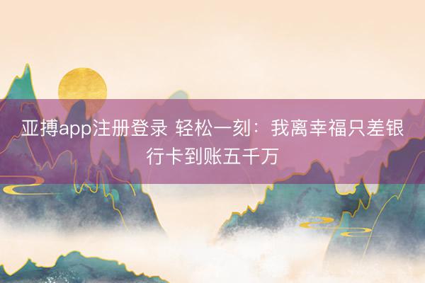 亚搏app注册登录 轻松一刻：我离幸福只差银行卡到账五千万