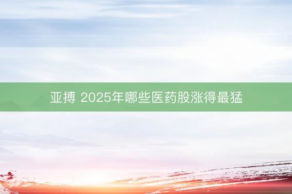 亚搏 2025年哪些医药股涨得最猛