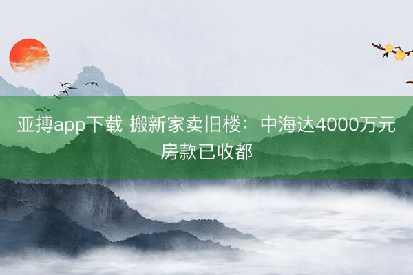 亚搏app下载 搬新家卖旧楼：中海达4000万元房款已收都