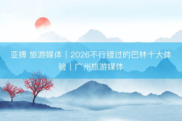 亚搏 旅游媒体|2026不行错过的巴林十大体验|广州旅游媒体