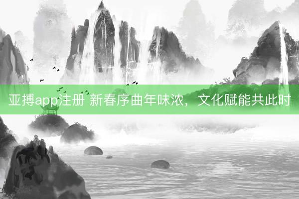 亚搏app注册 新春序曲年味浓，文化赋能共此时