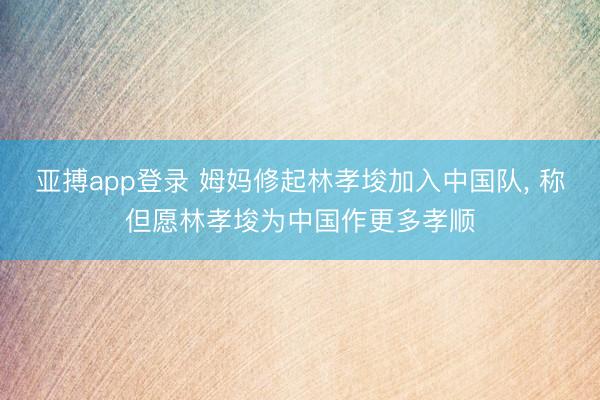 亚搏app登录 姆妈修起林孝埈加入中国队， 称但愿林孝埈为中国作更多孝顺