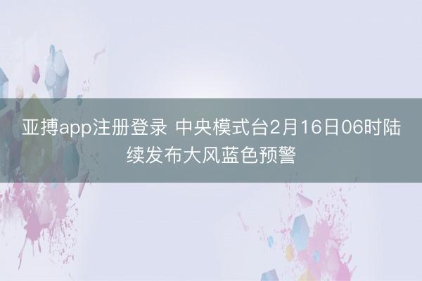 亚搏app注册登录 中央模式台2月16日06时陆续发布大风蓝色预警
