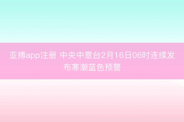 亚搏app注册 中央中意台2月16日06时连续发布寒潮蓝色预警
