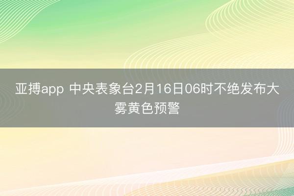 亚搏app 中央表象台2月16日06时不绝发布大雾黄色预警
