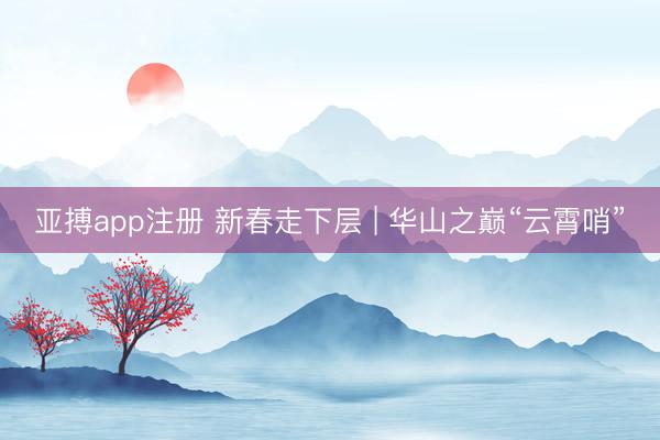 亚搏app注册 新春走下层 | 华山之巅“云霄哨”
