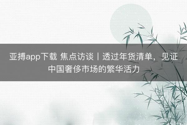 亚搏app下载 焦点访谈丨透过年货清单，见证中国奢侈市场的繁华活力