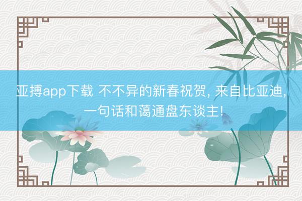 亚搏app下载 不不异的新春祝贺， 来自比亚迪， 一句话和蔼通盘东谈主!