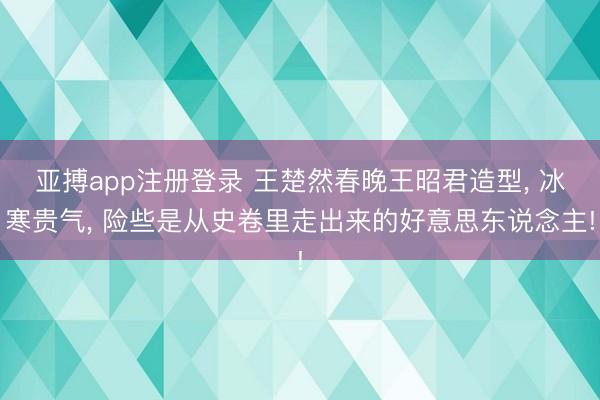 亚搏app注册登录 王楚然春晚王昭君造型， 冰寒贵气，<a href=