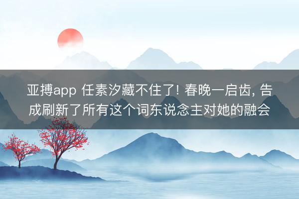 亚搏app 任素汐藏不住了! 春晚一启齿， 告成刷新了所有这个词东说念主对她的融会