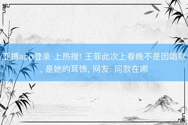 亚搏app登录 上热搜! 王菲此次上春晚不是因唱歌， 是她的耳饰， 网友: 同款在哪