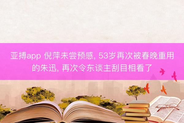 亚搏app 倪萍未尝预感， 53岁再次被春晚重用的朱迅， 再次令东谈主刮目相看了