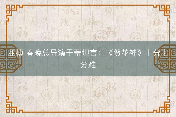 亚搏 春晚总导演于蕾坦言：《贺花神》十分十分难