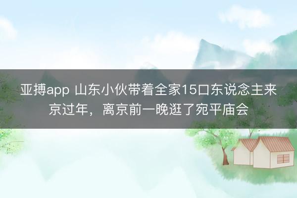 亚搏app 山东小伙带着全家15口东说念主来京过年，离京前一晚逛了宛平庙会