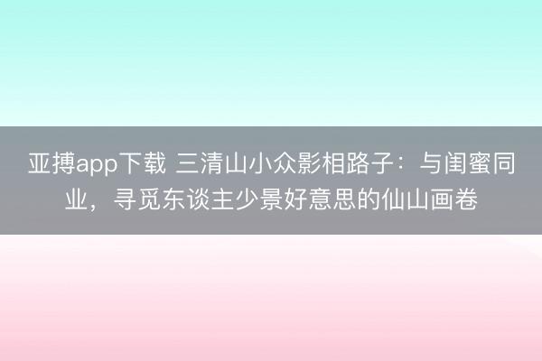 亚搏app下载 三清山小众影相路子:与闺蜜同业,寻觅东谈主少景好意思的仙山画卷