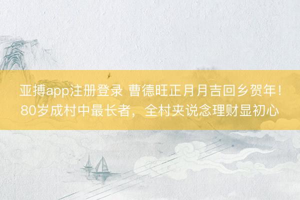 亚搏app注册登录 曹德旺正月月吉回乡贺年！80岁成村中最长者，全村夹说念理财显初心
