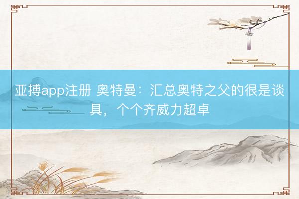 亚搏app注册 奥特曼:汇总奥特之父的很是谈具,个个齐威力超卓