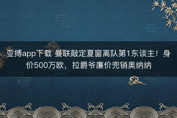 亚搏app下载 曼联敲定夏窗离队第1东谈主！身价500万欧，拉爵爷廉价兜销奥纳纳