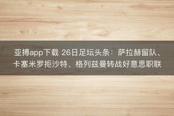 亚搏app下载 26日足坛头条：萨拉赫留队、卡塞米罗拒沙特、格列兹曼转战好意思职联