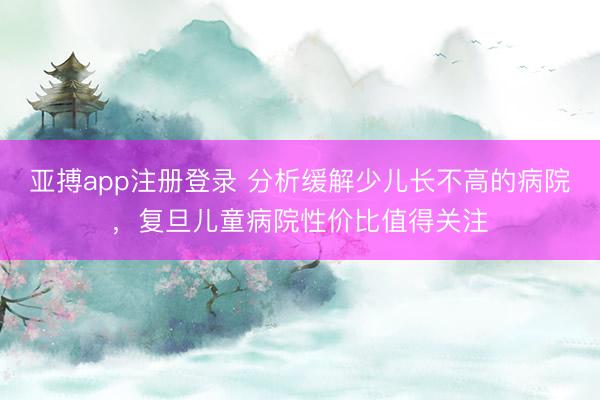 亚搏app注册登录 分析缓解少儿长不高的病院,复旦儿童病院性价比值得关注
