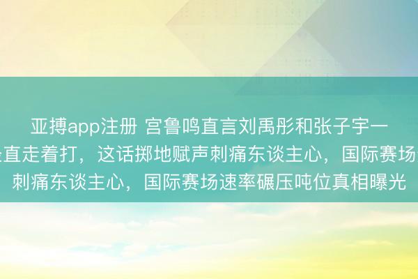 亚搏app注册 宫鲁鸣直言刘禹彤和张子宇一同上场，女篮别跑了径直走着打，这话掷地赋声刺痛东谈主心，国际赛场速率碾压吨位真相曝光