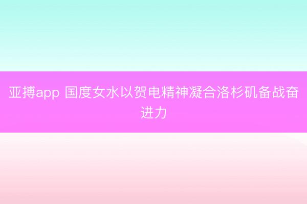 亚搏app 国度女水以贺电精神凝合洛杉矶备战奋进力