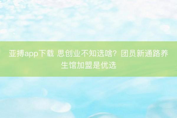 亚搏app下载 思创业不知选啥？团员新通路养生馆加盟是优选