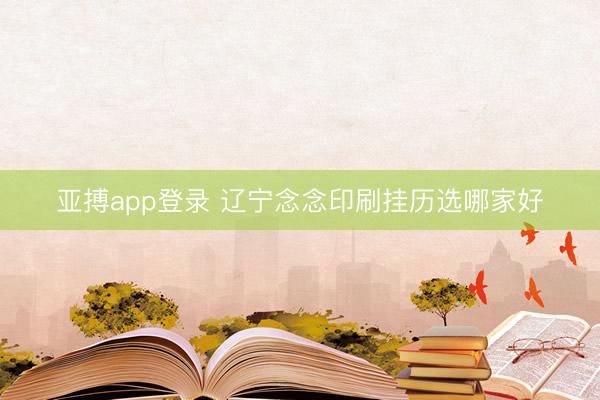 亚搏app登录 辽宁念念印刷挂历选哪家好