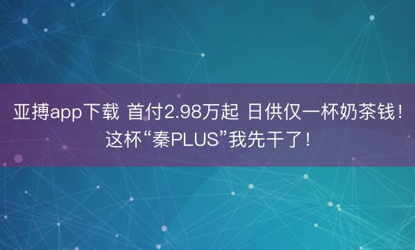 亚搏app下载 首付2.98万起 日供仅一杯奶茶钱！这杯“秦PLUS”我先干了！