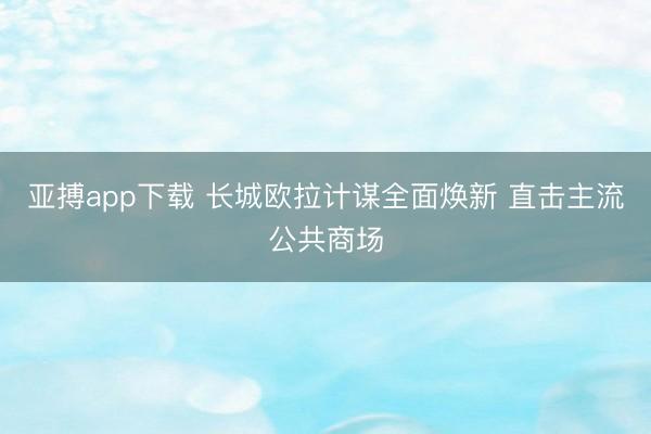 亚搏app下载 长城欧拉计谋全面焕新 直击主流公共商场