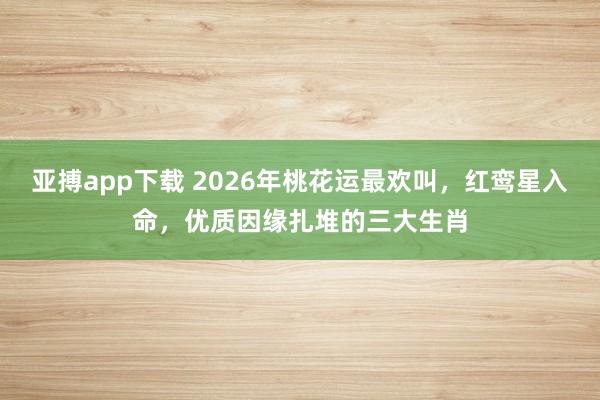 亚搏app下载 2026年桃花运最欢叫，红鸾星入命，优质因缘扎堆的三大生肖
