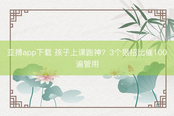 亚搏app下载 孩子上课跑神？3个狠招比催100遍管用