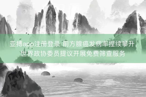 亚搏app注册登录 前方腺癌发病率捏续攀升，世界政协委员提议开展免费筛查服务