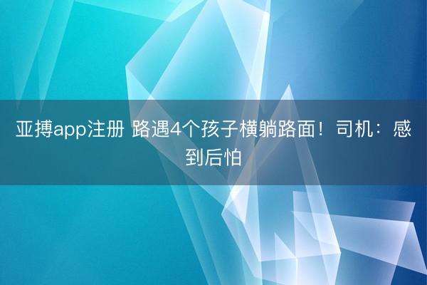 亚搏app注册 路遇4个孩子横躺路面！司机：感到后怕