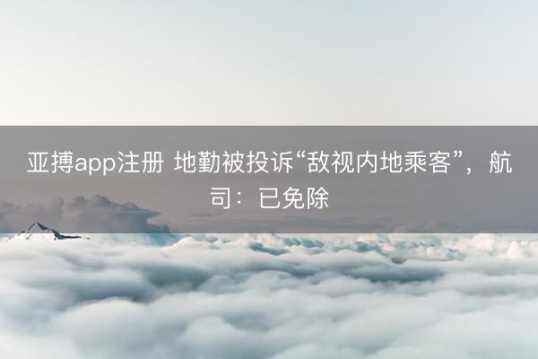 亚搏app注册 地勤被投诉“敌视内地乘客”，航司：已免除