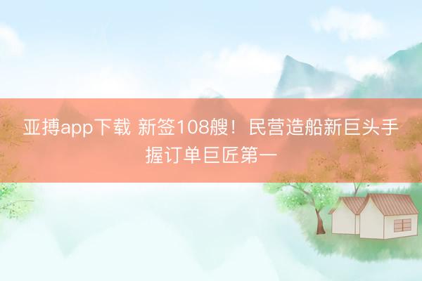 亚搏app下载 新签108艘!民营造船新巨头手握订单巨匠第一