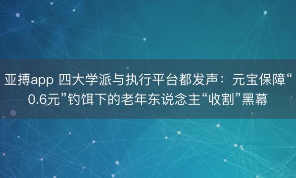 亚搏app 四大学派与执行平台都发声：元宝保障“0.6元”钓饵下的老年东说念主“收割”黑幕